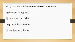13. (D2) - Na música “Amor Maior”, o eu lírico
a)necessita de alguém.
b) carece estar sozinho.
c) quer conhecer o amor.
d) precisa amar direito.
 