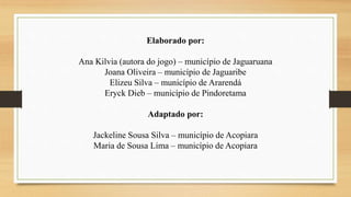 Elaborado por:
Ana Kilvia (autora do jogo) – município de Jaguaruana
Joana Oliveira – município de Jaguaribe
Elizeu Silva – município de Ararendá
Eryck Dieb – município de Pindoretama
Adaptado por:
Jackeline Sousa Silva – município de Acopiara
Maria de Sousa Lima – município de Acopiara
 
