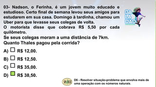 03- Nadson, o Ferinha, é um jovem muito educado e
estudioso. Certo final de semana levou seus amigos para
estudarem em sua casa. Domingo à tardinha, chamou um
Uber para que levasse seus colegas de volta.
O motorista disse que cobrava R$ 5,50 por cada
quilômetro.
Se seus colegas moram a uma distância de 7km.
Quanto Thales pagou pela corrida?
A) R$ 12,00.
B) R$ 12,50.
C) R$ 35,00.
D) R$ 38,50.
D6 - Resolver situação-problema que envolva mais de
uma operação com os números naturais.
 