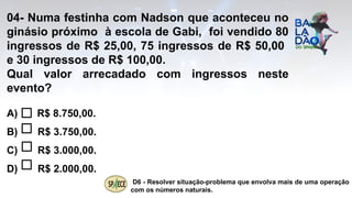 04- Numa festinha com Nadson que aconteceu no
ginásio próximo à escola de Gabi, foi vendido 80
ingressos de R$ 25,00, 75 ingressos de R$ 50,00
e 30 ingressos de R$ 100,00.
Qual valor arrecadado com ingressos neste
evento?
A) R$ 8.750,00.
B) R$ 3.750,00.
C) R$ 3.000,00.
D) R$ 2.000,00.
D6 - Resolver situação-problema que envolva mais de uma operação
com os números naturais.
 