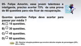 05- Felipe Amorim, esse jovem talentoso e
inteligente, precisa acertar 75% de uma prova
de 60 questões para não ficar de recuperação.
Quantas questões Felipe deve acertar para
passar por média ?
A) 15 questões.
B) 30 questões.
C) 45 questões.
D) 60 questões.
D9 - Resolver situação-problema que envolva cálculos simples de porcentagem (25%,
50% e 100%).
 