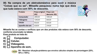 06- Na compra de um eletrodoméstico para ouvir a música
“Coisas que eu sei”, Mikaella pesquisou numa loja que dizia
que tudo estava com 50% de desconto.
A) Computador.
B) Celular.
C) Videogame.
D) Aparelho de som.
D9 - Resolver situação-problema que envolva cálculos simples de porcentagem (25%,
50% e 100%).
Mikaella fez as contas e verificou que um dos produtos não estava com 50% de desconto,
conforme anunciado na tabela.
Esse produto se trata do:
 