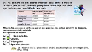 06- Na compra de um eletrodoméstico para ouvir a música
“Coisas que eu sei”, Mikaella pesquisou numa loja que dizia
que tudo estava com 50% de desconto.
A) Computador.
B) Celular.
C) Videogame.
D) Aparelho de som.
D9 - Resolver situação-problema que envolva cálculos simples de porcentagem (25%,
50% e 100%).
Mikaella fez as contas e verificou que um dos produtos não estava com 50% de desconto,
conforme anunciado na tabela.
Esse produto se trata do:
 