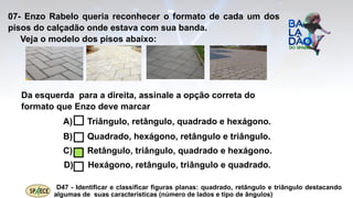 07- Enzo Rabelo queria reconhecer o formato de cada um dos
pisos do calçadão onde estava com sua banda.
Veja o modelo dos pisos abaixo:
Da esquerda para a direita, assinale a opção correta do
formato que Enzo deve marcar
A) Triângulo, retângulo, quadrado e hexágono.
B) Quadrado, hexágono, retângulo e triângulo.
C) Retângulo, triângulo, quadrado e hexágono.
D) Hexágono, retângulo, triângulo e quadrado.
D47 - Identificar e classificar figuras planas: quadrado, retângulo e triângulo destacando
algumas de suas características (número de lados e tipo de ângulos)
 