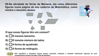 D47- Identificar e classificar figuras planas: quadrado, retângulo e triângulo destacando algumas de suas
características (número de lados e tipo de ângulos).
08-Na atividade de férias de Mariana, ela colou diferentes
figuras numa página de seu caderno de Matemática, como
mostra o desenho abaixo.
O que essas figuras têm em comum?
A) O mesmo tamanho.
B) O mesmo número de lados.
C) A forma de quadrado.
D) A forma de retângulo.
 