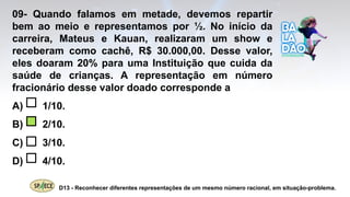 09- Quando falamos em metade, devemos repartir
bem ao meio e representamos por ½. No início da
carreira, Mateus e Kauan, realizaram um show e
receberam como cachê, R$ 30.000,00. Desse valor,
eles doaram 20% para uma Instituição que cuida da
saúde de crianças. A representação em número
fracionário desse valor doado corresponde a
A) 1/10.
B) 2/10.
C) 3/10.
D) 4/10.
D13 - Reconhecer diferentes representações de um mesmo número racional, em situação-problema.
 