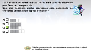 A)
B)
C)
D)
10- A esposa de Kauan utilizou 3/4 de uma barra de chocolate
para fazer um bolo para ele.
Qual dos desenhos abaixo representa essa quantidade de
chocolate utilizada pela esposa de Kauan?
D13 - Reconhecer diferentes representações de um mesmo número racional,
em situação-problema.
 