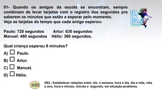 01- Quando os amigos da escola se encontram, sempre
combinam de levar tarjetas com o registro dos segundos pra
saberem os minutos que estão a esperar pelo momento.
Veja as tarjetas do tempo que cada amigo esperou:
Paulo: 720 segundos Artur: 630 segundos
Manuel: 480 segundos Hélio: 360 segundos.
Qual criança esperou 8 minutos?
A) Paulo.
B) Artur.
C) Manuel.
D) Hélio.
D62 - Estabelecer relações entre: dia e semana, hora e dia, dia e mês, mês
e ano, hora e minuto, minuto e segundo, em situação-problema.
 
