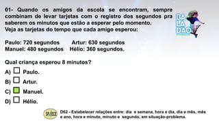 01- Quando os amigos da escola se encontram, sempre
combinam de levar tarjetas com o registro dos segundos pra
saberem os minutos que estão a esperar pelo momento.
Veja as tarjetas do tempo que cada amigo esperou:
Paulo: 720 segundos Artur: 630 segundos
Manuel: 480 segundos Hélio: 360 segundos.
Qual criança esperou 8 minutos?
A) Paulo.
B) Artur.
C) Manuel.
D) Hélio.
D62 - Estabelecer relações entre: dia e semana, hora e dia, dia e mês, mês
e ano, hora e minuto, minuto e segundo, em situação-problema.
 
