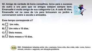02- Amigo de verdade dá bons conselhos, torce para o sucesso
do outro e ora para que os amigos estejam sempre bem.
Emanuelle é muito amiga de sua coleguinha Lis. A cada 45 dias,
Emanuelle vai na casa de Lis para brincarem no jardim e
conversarem sobre a escola e amizades.
Esse tempo corresponde a?
A) Um mês.
B) Um mês e 15 dias.
C) Dois meses.
D) Dois meses e 15 dias.
D62 - Estabelecer relações entre: dia e semana, hora e dia, dia e mês, mês e ano, hora e
minuto, minuto e segundo, em situação-problema.
 