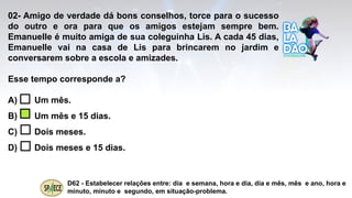 02- Amigo de verdade dá bons conselhos, torce para o sucesso
do outro e ora para que os amigos estejam sempre bem.
Emanuelle é muito amiga de sua coleguinha Lis. A cada 45 dias,
Emanuelle vai na casa de Lis para brincarem no jardim e
conversarem sobre a escola e amizades.
Esse tempo corresponde a?
A) Um mês.
B) Um mês e 15 dias.
C) Dois meses.
D) Dois meses e 15 dias.
D62 - Estabelecer relações entre: dia e semana, hora e dia, dia e mês, mês e ano, hora e
minuto, minuto e segundo, em situação-problema.
 