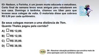 03- Nadson, o Ferinha, é um jovem muito educado e estudioso.
Certo final de semana levou seus amigos para estudarem em
sua casa. Domingo à tardinha, chamou um Uber para que
levasse seus colegas de volta. O motorista disse que cobrava
R$ 5,50 por cada quilômetro.
Se seus colegas moram a uma distância de 7km.
Quanto Thales pagou pela corrida?
A) R$ 12,00.
B) R$ 12,50.
C) R$ 35,00.
D) R$ 38,50.
D6 - Resolver situação-problema que envolva mais de
uma operação com os números naturais.
 