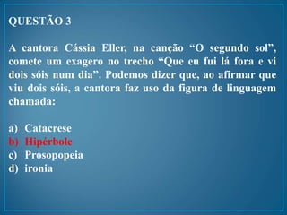 QUESTÃO 3
A cantora Cássia Eller, na canção “O segundo sol”,
comete um exagero no trecho “Que eu fui lá fora e vi
dois sóis num dia”. Podemos dizer que, ao afirmar que
viu dois sóis, a cantora faz uso da figura de linguagem
chamada:
a) Catacrese
b) Hipérbole
c) Prosopopeia
d) ironia
 