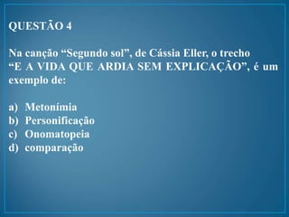 QUESTÃO 4
Na canção “Segundo sol”, de Cássia Eller, o trecho
“E A VIDA QUE ARDIA SEM EXPLICAÇÃO”, é um
exemplo de:
a) Metonímia
b) Personificação
c) Onomatopeia
d) comparação
 