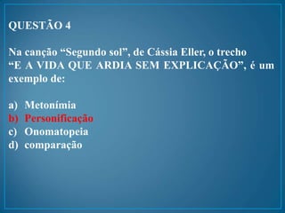 QUESTÃO 4
Na canção “Segundo sol”, de Cássia Eller, o trecho
“E A VIDA QUE ARDIA SEM EXPLICAÇÃO”, é um
exemplo de:
a) Metonímia
b) Personificação
c) Onomatopeia
d) comparação
 