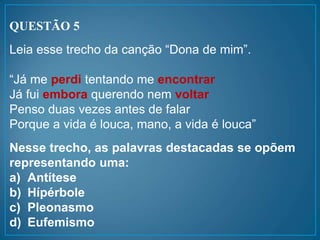 QUESTÃO 5
Leia esse trecho da canção “Dona de mim”.
“Já me perdi tentando me encontrar
Já fui embora querendo nem voltar
Penso duas vezes antes de falar
Porque a vida é louca, mano, a vida é louca”
Nesse trecho, as palavras destacadas se opõem
representando uma:
a) Antítese
b) Hípérbole
c) Pleonasmo
d) Eufemismo
 