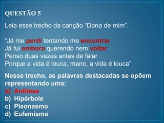 QUESTÃO 5
Leia esse trecho da canção “Dona de mim”.
“Já me perdi tentando me encontrar
Já fui embora querendo nem voltar
Penso duas vezes antes de falar
Porque a vida é louca, mano, a vida é louca”
Nesse trecho, as palavras destacadas se opõem
representando uma:
a) Antítese
b) Hípérbole
c) Pleonasmo
d) Eufemismo
 