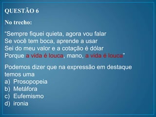 QUESTÃO 6
No trecho:
“Sempre fiquei quieta, agora vou falar
Se você tem boca, aprende a usar
Sei do meu valor e a cotação é dólar
Porque a vida é louca, mano, a vida é louca”
Podemos dizer que na expressão em destaque
temos uma
a) Prosopopeia
b) Metáfora
c) Eufemismo
d) ironia
 