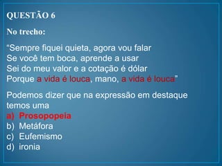 QUESTÃO 6
No trecho:
“Sempre fiquei quieta, agora vou falar
Se você tem boca, aprende a usar
Sei do meu valor e a cotação é dólar
Porque a vida é louca, mano, a vida é louca”
Podemos dizer que na expressão em destaque
temos uma
a) Prosopopeia
b) Metáfora
c) Eufemismo
d) ironia
 