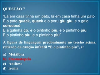 QUESTÃO 7
“Lá em casa tinha um pato, lá em casa tinha um pato
E o pato quack, quack e o peru glu glu, e o galo
corococó
E a galinha có, e o pintinho piu, e o pintinho piu
E o pintinho piu, e o pintinho piu”
A figura de linguagem predominante no trecho acima,
retirado da canção infantil “E o pintinho piu”, é:
a) Metáfora
b) Onomatopeia
c) Antítese
d) ironia
 
