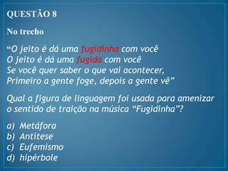 QUESTÃO 8
No trecho
“O jeito é dá uma fugidinha com você
O jeito é dá uma fugida com você
Se você quer saber o que vai acontecer,
Primeiro a gente foge, depois a gente vê”
Qual a figura de linguagem foi usada para amenizar
o sentido de traição na música “Fugidinha”?
a) Metáfora
b) Antítese
c) Eufemismo
d) hipérbole
 