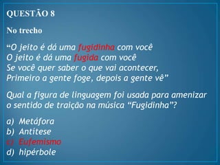 QUESTÃO 8
No trecho
“O jeito é dá uma fugidinha com você
O jeito é dá uma fugida com você
Se você quer saber o que vai acontecer,
Primeiro a gente foge, depois a gente vê”
Qual a figura de linguagem foi usada para amenizar
o sentido de traição na música “Fugidinha”?
a) Metáfora
b) Antítese
c) Eufemismo
d) hipérbole
 