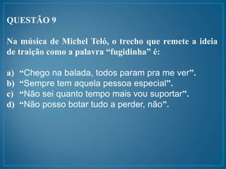 QUESTÃO 9
Na música de Michel Teló, o trecho que remete a ideia
de traição como a palavra “fugidinha” é:
a) “Chego na balada, todos param pra me ver”.
b) “Sempre tem aquela pessoa especial”.
c) “Não sei quanto tempo mais vou suportar”.
d) “Não posso botar tudo a perder, não”.
 