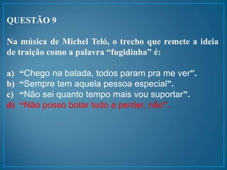 QUESTÃO 9
Na música de Michel Teló, o trecho que remete a ideia
de traição como a palavra “fugidinha” é:
a) “Chego na balada, todos param pra me ver”.
b) “Sempre tem aquela pessoa especial”.
c) “Não sei quanto tempo mais vou suportar”.
d) “Não posso botar tudo a perder, não”.
 