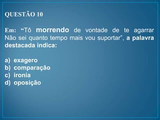 QUESTÃO 10
Em: “Tô morrendo de vontade de te agarrar
Não sei quanto tempo mais vou suportar”, a palavra
destacada indica:
a) exagero
b) comparação
c) ironia
d) oposição
 