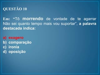 QUESTÃO 10
Em: “Tô morrendo de vontade de te agarrar
Não sei quanto tempo mais vou suportar”, a palavra
destacada indica:
a) exagero
b) comparação
c) ironia
d) oposição
 