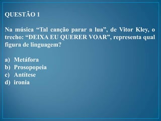 QUESTÃO 1
Na música “Tal canção parar a lua”, de Vitor Kley, o
trecho: “DEIXA EU QUERER VOAR”, representa qual
figura de linguagem?
a) Metáfora
b) Prosopopeia
c) Antítese
d) ironia
 