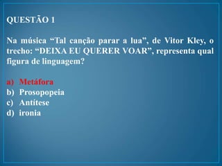 QUESTÃO 1
Na música “Tal canção parar a lua”, de Vitor Kley, o
trecho: “DEIXA EU QUERER VOAR”, representa qual
figura de linguagem?
a) Metáfora
b) Prosopopeia
c) Antítese
d) ironia
 