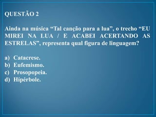 QUESTÃO 2
Ainda na música “Tal canção para a lua”, o trecho “EU
MIREI NA LUA / E ACABEI ACERTANDO AS
ESTRELAS”, representa qual figura de linguagem?
a) Catacrese.
b) Eufemismo.
c) Prosopopeia.
d) Hípérbole.
 