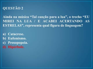 QUESTÃO 2
Ainda na música “Tal canção para a lua”, o trecho “EU
MIREI NA LUA / E ACABEI ACERTANDO AS
ESTRELAS”, representa qual figura de linguagem?
a) Catacrese.
b) Eufemismo.
c) Prosopopeia.
d) Hípérbole.
 