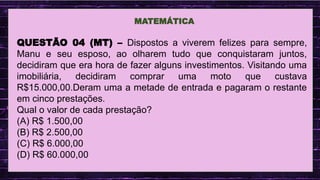 .
MATEMÁTICA
QUESTÃO 04 (MT) – Dispostos a viverem felizes para sempre,
Manu e seu esposo, ao olharem tudo que conquistaram juntos,
decidiram que era hora de fazer alguns investimentos. Visitando uma
imobiliária, decidiram comprar uma moto que custava
R$15.000,00.Deram uma a metade de entrada e pagaram o restante
em cinco prestações.
Qual o valor de cada prestação?
(A) R$ 1.500,00
(B) R$ 2.500,00
(C) R$ 6.000,00
(D) R$ 60.000,00
.
 