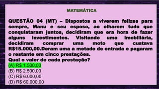 .
MATEMÁTICA
QUESTÃO 04 (MT) – Dispostos a viverem felizes para
sempre, Manu e seu esposo, ao olharem tudo que
conquistaram juntos, decidiram que era hora de fazer
alguns investimentos. Visitando uma imobiliária,
decidiram comprar uma moto que custava
R$15.000,00.Deram uma a metade de entrada e pagaram
o restante em cinco prestações.
Qual o valor de cada prestação?
(A) R$ 1.500,00
(B) R$ 2.500,00
(C) R$ 6.000,00
(D) R$ 60.000,00
 
