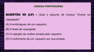 .
QUESTÃO 05 (LP) – Qual o assunto da música “Chorei na
vaquejada?
(A) A embriaguez de um vaqueiro.
(B) A festa de vaquejada.
(C) A rejeição da mulher amada pelo vaqueiro.
(D) O sofrimento de um vaqueiro por sua amada.
LÍNGUA PORTUGUESA
 