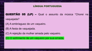.
QUESTÃO 05 (LP) – Qual o assunto da música “Chorei na
vaquejada?
(A) A embriaguez de um vaqueiro.
(B) A festa de vaquejada.
(C) A rejeição da mulher amada pelo vaqueiro.
(D) O sofrimento de um vaqueiro por sua amada.
LÍNGUA PORTUGUESA
 
