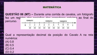 .
QUESTÃO 06 (MT) – Durante uma corrida de cavalos, um fotógrafo
fez um registro das posições dos corredores próximo ao final do
percurso.
Qual a representação decimal da posição do Cavalo A na reta
numérica:
(A) 0,8
(B) 0,5
(C) 0,4
(D) 0,2
MATEMÁTICA
CAVALO A CAVALO B
CAVALO C
 