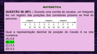.
QUESTÃO 06 (MT) – Durante uma corrida de cavalos, um fotógrafo
fez um registro das posições dos corredores próximo ao final do
percurso.
Qual a representação decimal da posição do Cavalo A na reta
numérica:
(A) 0,8
(B) 0,5
(C) 0,4
(D) 0,2
MATEMÁTICA
CAVALO A CAVALO B
CAVALO C
 
