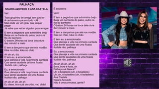 MAV CONECTA: SAEB, SPAECE E SAEMU
.
LINGUA PORTUGUESA
PALHAÇA
NAIARA AZEVEDO E ANA CASTELA
Vai!
Todo grupinho de amiga tem que ter
A cachaceira que em todo rolê
Não pode ver um grau que já quer
pegar
Já sabe que vai ter alguém pra carregar
E tem a pegadora que administra beijo
Beija um na frente do palco, outro na
fila do banheiro
O batom 24horas na boca dela dura
dez minuto' e meio
E tem a dançarina que até nos modão
Kika no chão, kika no chão
Ah ah ah, diz
E tem eu, a emocionada
Que planeja a vida na primeira cantada
Que sente saudade de uma ficada
Iludida não, palhaça
Eu, a emocionada
Que planeja a vida na primeira cantada
Que sente saudades de uma ficada
Iludida não, palhaça
Ah ah ah ah, ah ah
Eu disse, tira o pé do chão, vai, chão!
É boiadeira
Vem!
E tem a pegadora que administra beijo
Beija um na frente do palco, outro na
fila do banheiro
O batom 24 horas na boca dela dura
dez minuto' e meio
E tem a dançarina que até nos modão
Kika no chão, kika no chão
E tem eu, a emocionada
Que planeja a vida na primeira cantada
Que sente saudade de uma ficada
Iludida não, palhaça
Eu, a emocionada
Que planeja a vida na primeira cantada
Que sente saudades de uma ficada
Iludida não, palhaça
Ah ah ah ah, ah ah
Bora, bora é foda, uh
Palhaça né Naiara?
Uh, é boiadeira (uh, é boiadeira)
Uh, uh, é boiadeira (uh, é boiadeira)
Ana Castela
Naiara Azevedo
Não é uma princesa, gente?
 