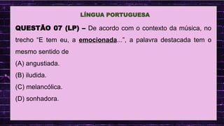 .
LÍNGUA PORTUGUESA
QUESTÃO 07 (LP) – De acordo com o contexto da música, no
trecho “E tem eu, a emocionada...”, a palavra destacada tem o
mesmo sentido de
(A) angustiada.
(B) iludida.
(C) melancólica.
(D) sonhadora.
 