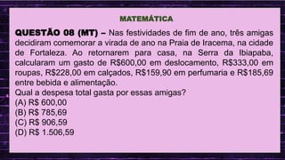 .
MATEMÁTICA
QUESTÃO 08 (MT) – Nas festividades de fim de ano, três amigas
decidiram comemorar a virada de ano na Praia de Iracema, na cidade
de Fortaleza. Ao retornarem para casa, na Serra da Ibiapaba,
calcularam um gasto de R$600,00 em deslocamento, R$333,00 em
roupas, R$228,00 em calçados, R$159,90 em perfumaria e R$185,69
entre bebida e alimentação.
Qual a despesa total gasta por essas amigas?
(A) R$ 600,00
(B) R$ 785,69
(C) R$ 906,59
(D) R$ 1.506,59
 