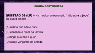 .
QUESTÃO 09 (LP) – Na música, a expressão “não abre o jogo”,
diz que a amada
(A) afirma que não o quer.
(B) esconde o amor da família.
(C) finge que não o quer.
(D) sente vergonha do amado.
LÍNGUA PORTUGUESA
 