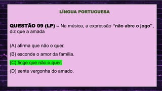 .
QUESTÃO 09 (LP) – Na música, a expressão “não abre o jogo”,
diz que a amada
(A) afirma que não o quer.
(B) esconde o amor da família.
(C) finge que não o quer.
(D) sente vergonha do amado.
LÍNGUA PORTUGUESA
 