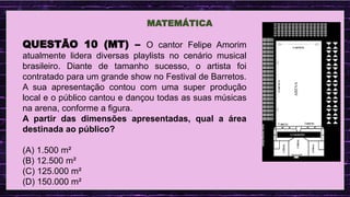 .
MATEMÁTICA
QUESTÃO 10 (MT) – O cantor Felipe Amorim
atualmente lidera diversas playlists no cenário musical
brasileiro. Diante de tamanho sucesso, o artista foi
contratado para um grande show no Festival de Barretos.
A sua apresentação contou com uma super produção
local e o público cantou e dançou todas as suas músicas
na arena, conforme a figura.
A partir das dimensões apresentadas, qual a área
destinada ao público?
(A) 1.500 m²
(B) 12.500 m²
(C) 125.000 m²
(D) 150.000 m²
 