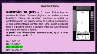 .
MATEMÁTICA
QUESTÃO 10 (MT) – O cantor Felipe Amorim
atualmente lidera diversas playlists no cenário musical
brasileiro. Diante de tamanho sucesso, o artista foi
contratado para um grande show no Festival de Barretos.
A sua apresentação contou com uma super produção
local e o público cantou e dançou todas as suas músicas
na arena, conforme a figura.
A partir das dimensões apresentadas, qual a área
destinada ao público?
(A) 1.500 m²
(B) 12.500 m²
(C) 125.000 m²
(D) 150.000 m²
 