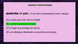.
LÍNGUA PORTUGUESA
QUESTÃO 11 (LP) – O eu lírico compreende como “abrigo”
(A) a casa que vive com a amada.
(B) o amor da pessoa amada.
(C) o lugar que protege da chuva.
(D) um albergue destinado a encontros amorosos.
 