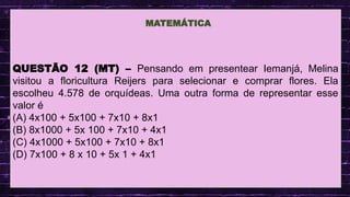 .
QUESTÃO 12 (MT) – Pensando em presentear Iemanjá, Melina
visitou a floricultura Reijers para selecionar e comprar flores. Ela
escolheu 4.578 de orquídeas. Uma outra forma de representar esse
valor é
(A) 4x100 + 5x100 + 7x10 + 8x1
(B) 8x1000 + 5x 100 + 7x10 + 4x1
(C) 4x1000 + 5x100 + 7x10 + 8x1
(D) 7x100 + 8 x 10 + 5x 1 + 4x1
MATEMÁTICA
 