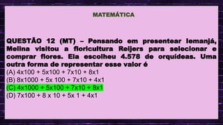 .
QUESTÃO 12 (MT) – Pensando em presentear Iemanjá,
Melina visitou a floricultura Reijers para selecionar e
comprar flores. Ela escolheu 4.578 de orquídeas. Uma
outra forma de representar esse valor é
(A) 4x100 + 5x100 + 7x10 + 8x1
(B) 8x1000 + 5x 100 + 7x10 + 4x1
(C) 4x1000 + 5x100 + 7x10 + 8x1
(D) 7x100 + 8 x 10 + 5x 1 + 4x1
MATEMÁTICA
 